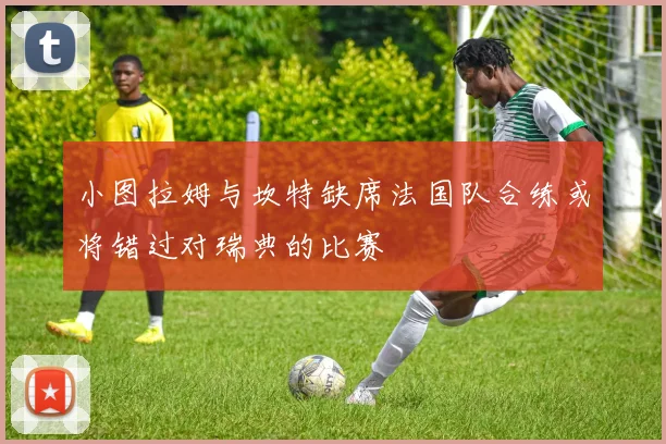 小图拉姆与坎特缺席法国队合练或将错过对瑞典的比赛