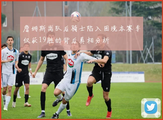 詹姆斯离队后骑士陷入困境本赛季仅获19胜的背后真相分析