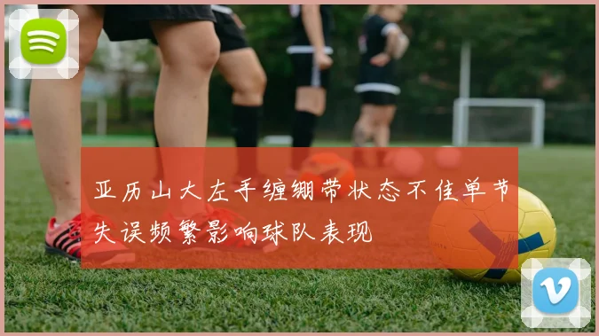 亚历山大左手缠绷带状态不佳单节失误频繁影响球队表现