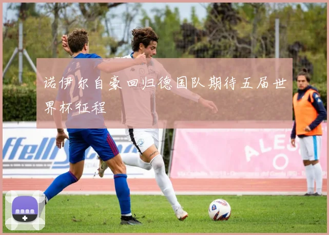 诺伊尔自豪回归德国队期待五届世界杯征程