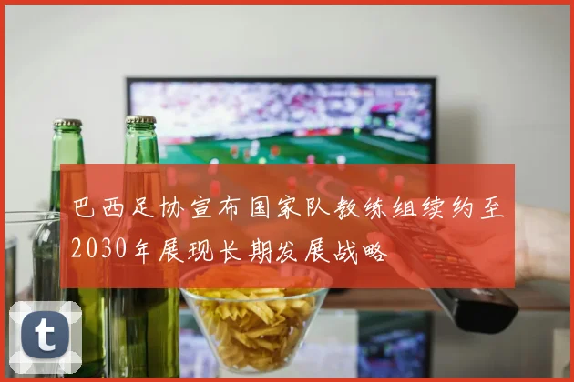 巴西足协宣布国家队教练组续约至2030年展现长期发展战略