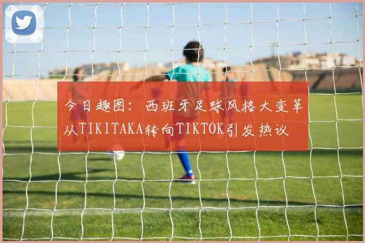 今日趣图：西班牙足球风格大变革从TIKITAKA转向TIKTOK引发热议