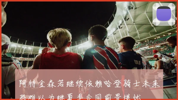 阿特金森若继续依赖哈登骑士未来恐难以为继夏季合同前景堪忧