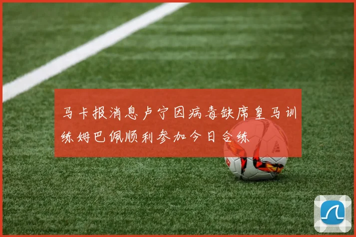 马卡报消息卢宁因病毒缺席皇马训练姆巴佩顺利参加今日合练