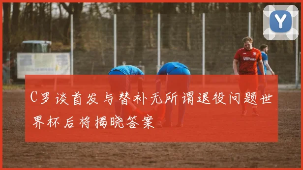 C罗谈首发与替补无所谓退役问题世界杯后将揭晓答案