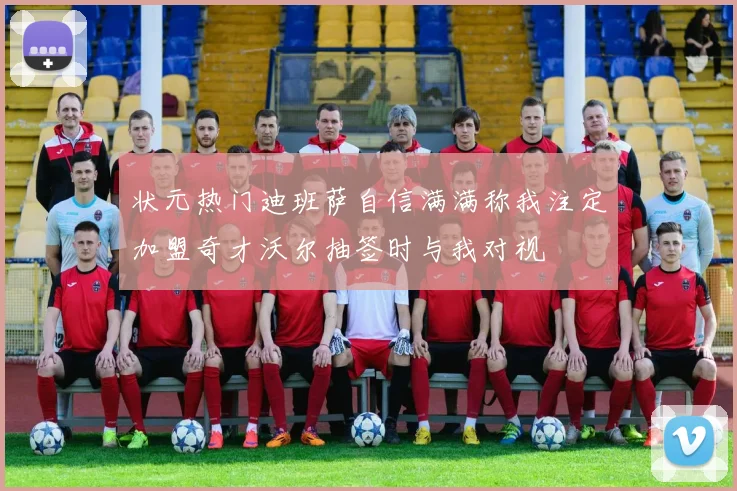 状元热门迪班萨自信满满称我注定加盟奇才沃尔抽签时与我对视